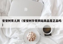 宝宝树育儿网（宝宝树孕育网站商品是正品吗）