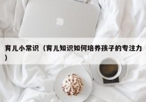 育儿小常识（育儿知识如何培养孩子的专注力）