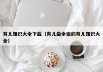 育儿知识大全下载（育儿最全面的育儿知识大全）