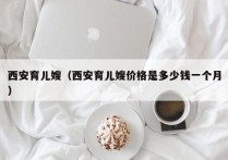 西安育儿嫂（西安育儿嫂价格是多少钱一个月）