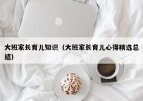 大班家长育儿知识（大班家长育儿心得精选总结）